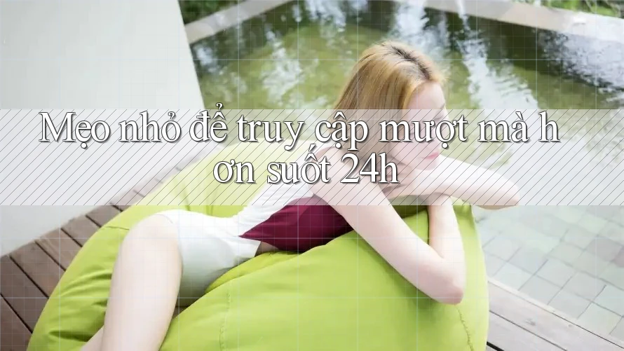Mẹo nhỏ để truy cập mượt mà hơn suốt 24h