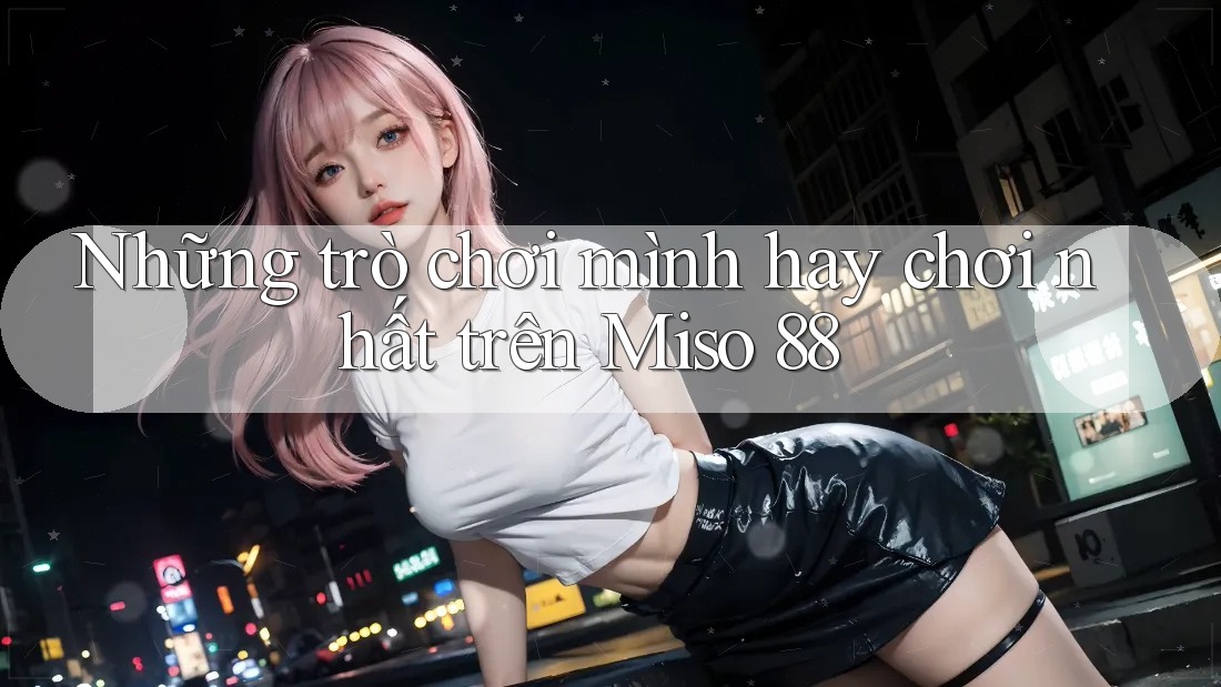 Những trò chơi mình hay chơi nhất trên Miso 88