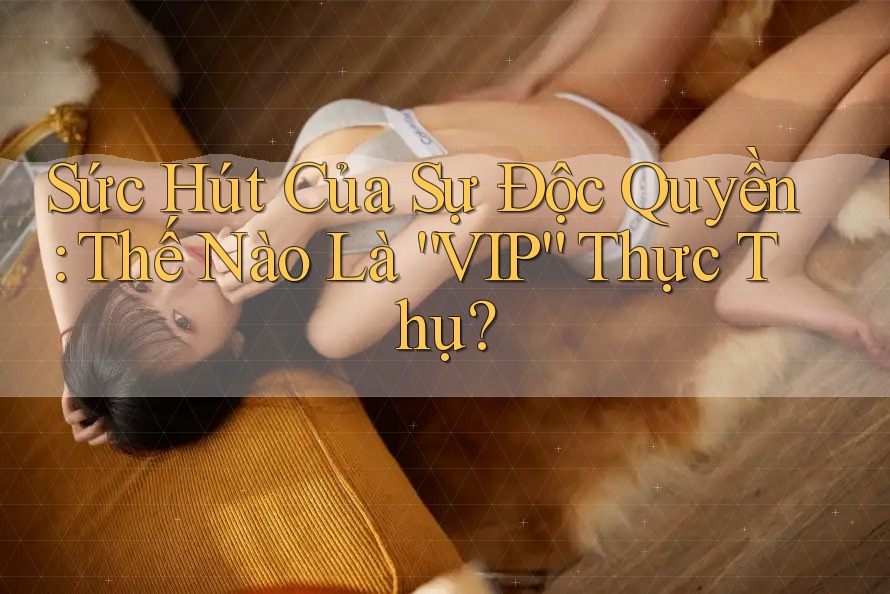 Sức Hút Của Sự Độc Quyền: Thế Nào Là “VIP” Thực Thụ?