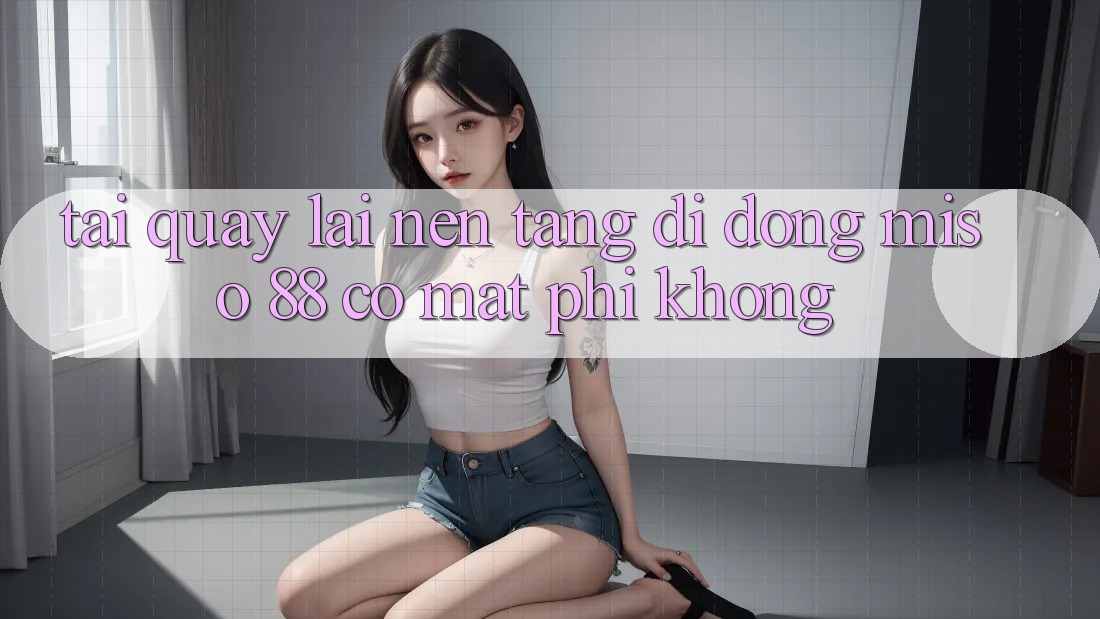 Tải quay lại nền tảng di động Miso 88 có mất phí không?