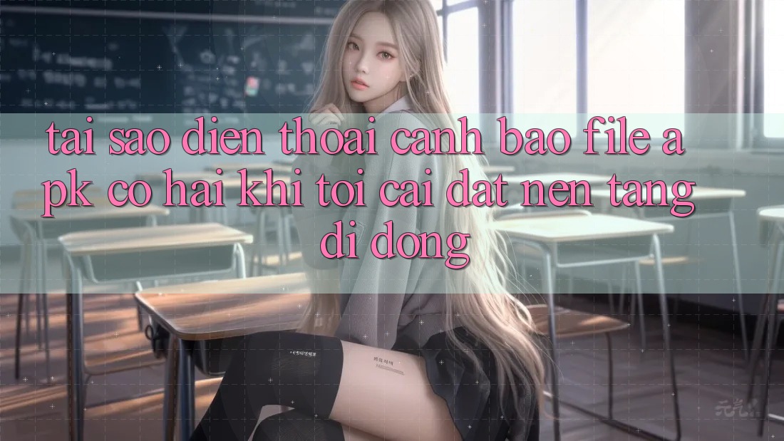Tại sao điện thoại cảnh báo file APK có hại khi tôi cài đặt nền tảng di động?