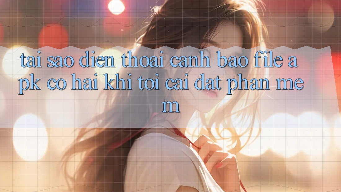 Tại sao điện thoại cảnh báo file APK có hại khi tôi cài đặt phần mềm?