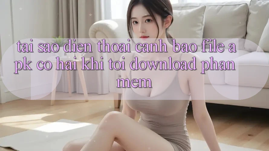 Tại sao điện thoại cảnh báo file APK có hại khi tôi download phần mềm?
