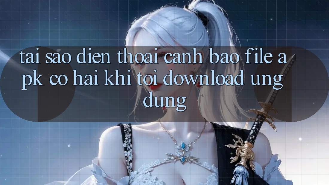 Tại sao điện thoại cảnh báo file APK có hại khi tôi download ứng dụng?
