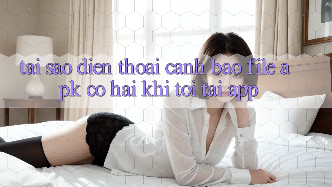 Tại sao điện thoại cảnh báo file APK có hại khi tôi tải app?