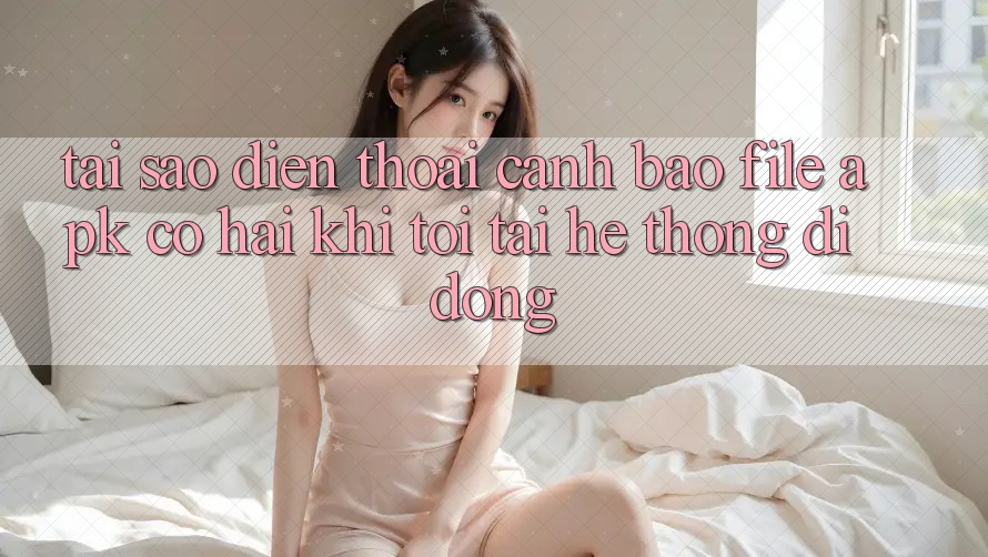 Tại sao điện thoại cảnh báo file APK có hại khi tôi tải hệ thống di động?