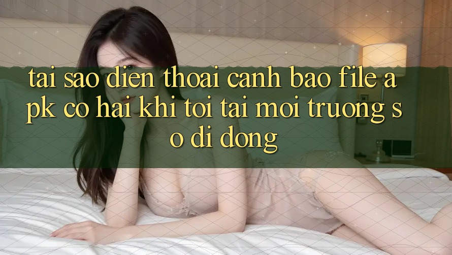 Tại sao điện thoại cảnh báo file APK có hại khi tôi tải môi trường số di động?