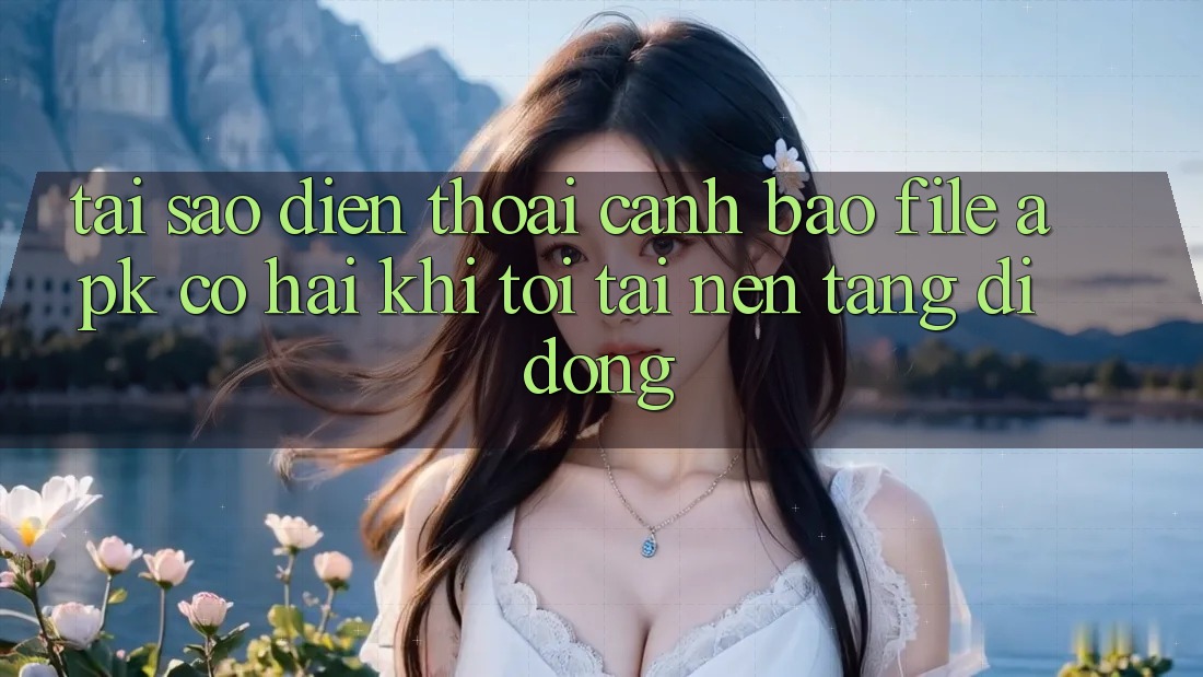 Tại sao điện thoại cảnh báo file APK có hại khi tôi tải nền tảng di động?