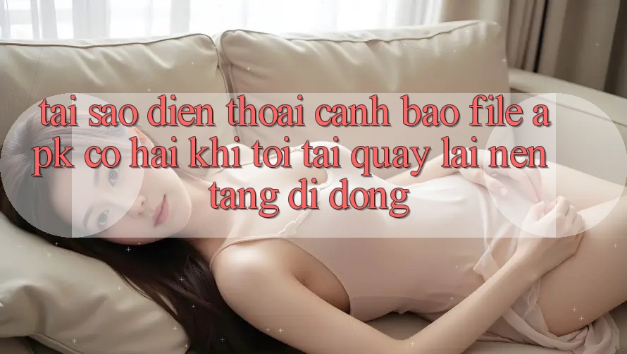 Tại sao điện thoại cảnh báo file APK có hại khi tôi tải quay lại nền tảng di động?