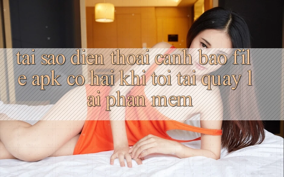 Tại sao điện thoại cảnh báo file APK có hại khi tôi tải quay lại phần mềm?