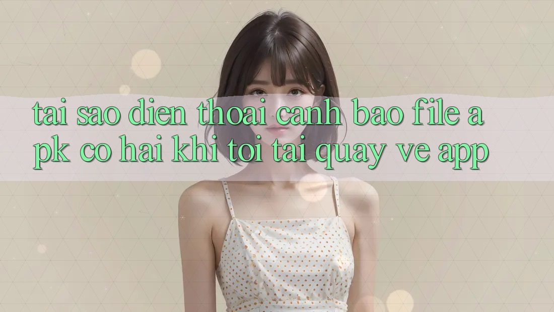 Tại sao điện thoại cảnh báo file APK có hại khi tôi tải quay về app?