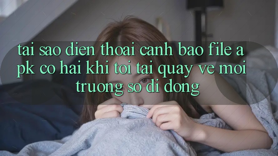 Tại sao điện thoại cảnh báo file APK có hại khi tôi tải quay về môi trường số di động?