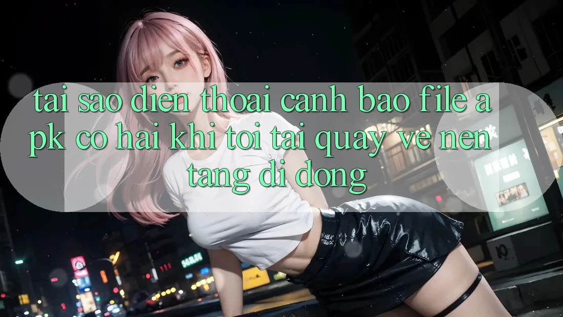 Tại sao điện thoại cảnh báo file APK có hại khi tôi tải quay về nền tảng di động?
