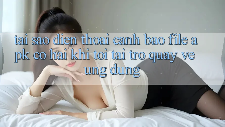 Tại sao điện thoại cảnh báo file APK có hại khi tôi tải trở quay về ứng dụng?
