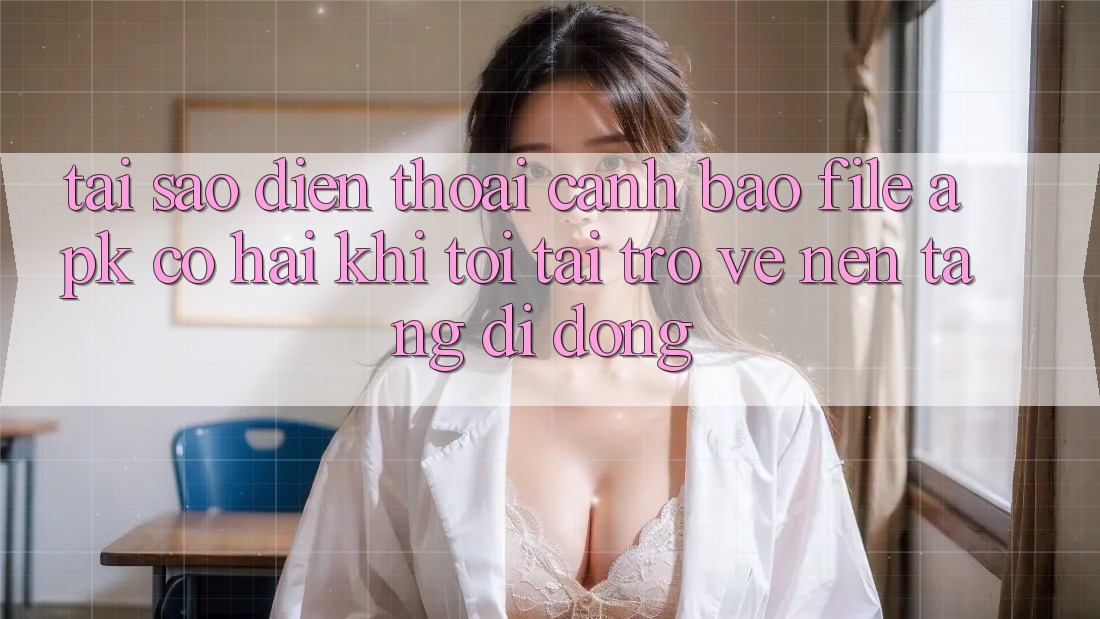 Tại sao điện thoại cảnh báo file APK có hại khi tôi tải trở về nền tảng di động?