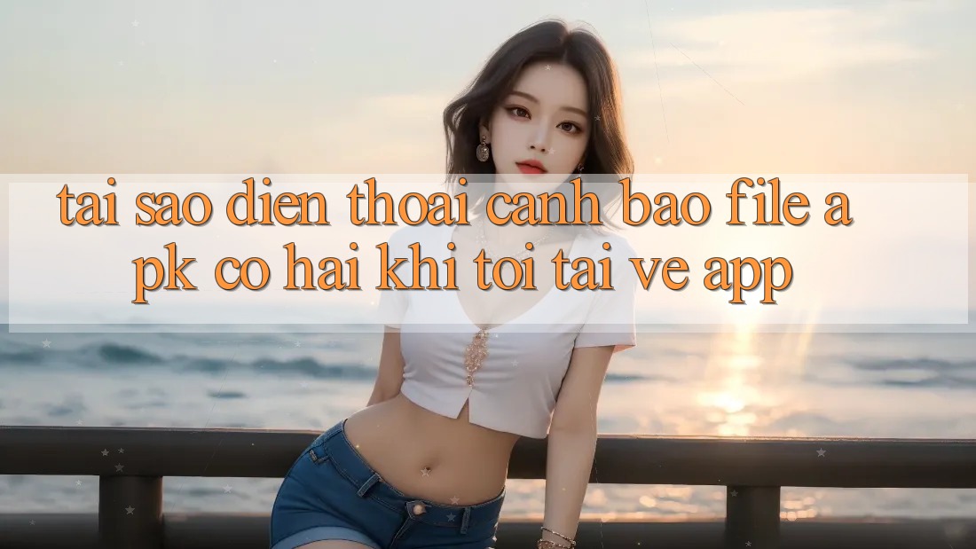 Tại sao điện thoại cảnh báo file APK có hại khi tôi tải về app?