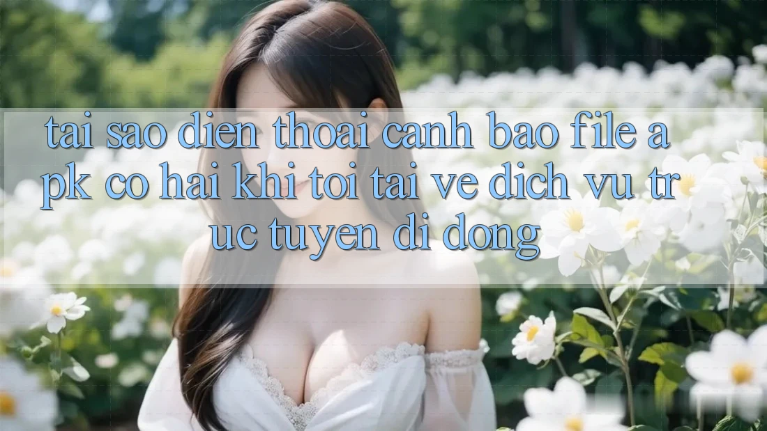 Tại sao điện thoại cảnh báo file APK có hại khi tôi tải về dịch vụ trực tuyến di động?
