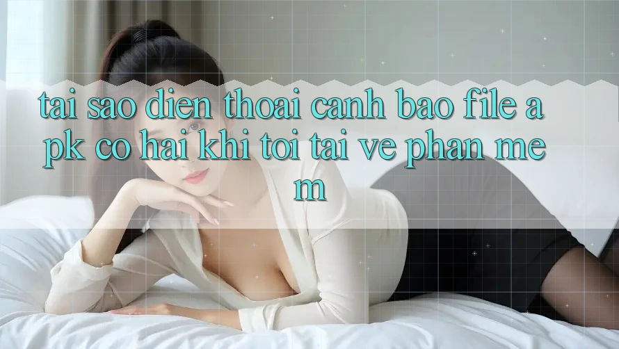 Tại sao điện thoại cảnh báo file APK có hại khi tôi tải về phần mềm?