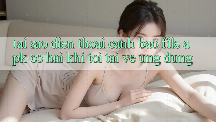 Tại sao điện thoại cảnh báo file APK có hại khi tôi tải về ứng dụng?