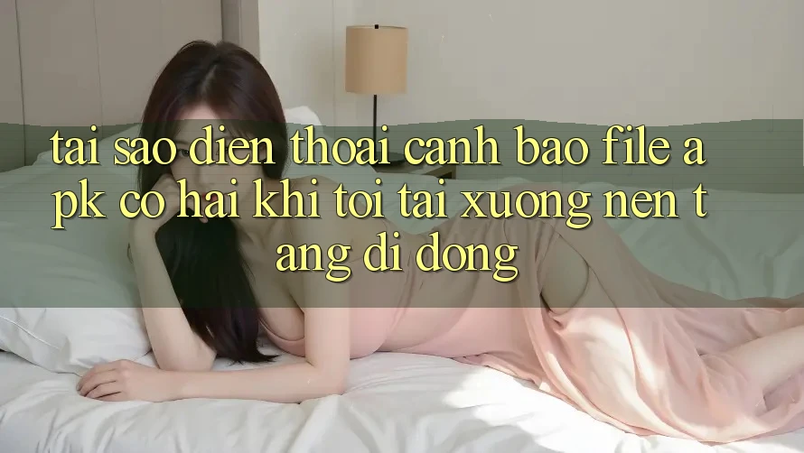 Tại sao điện thoại cảnh báo file APK có hại khi tôi tải xuống nền tảng di động?
