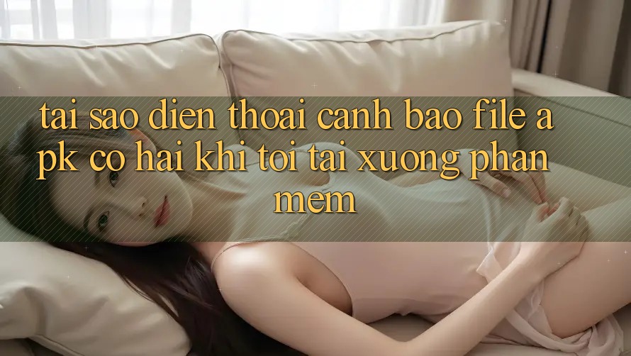 Tại sao điện thoại cảnh báo file APK có hại khi tôi tải xuống phần mềm?