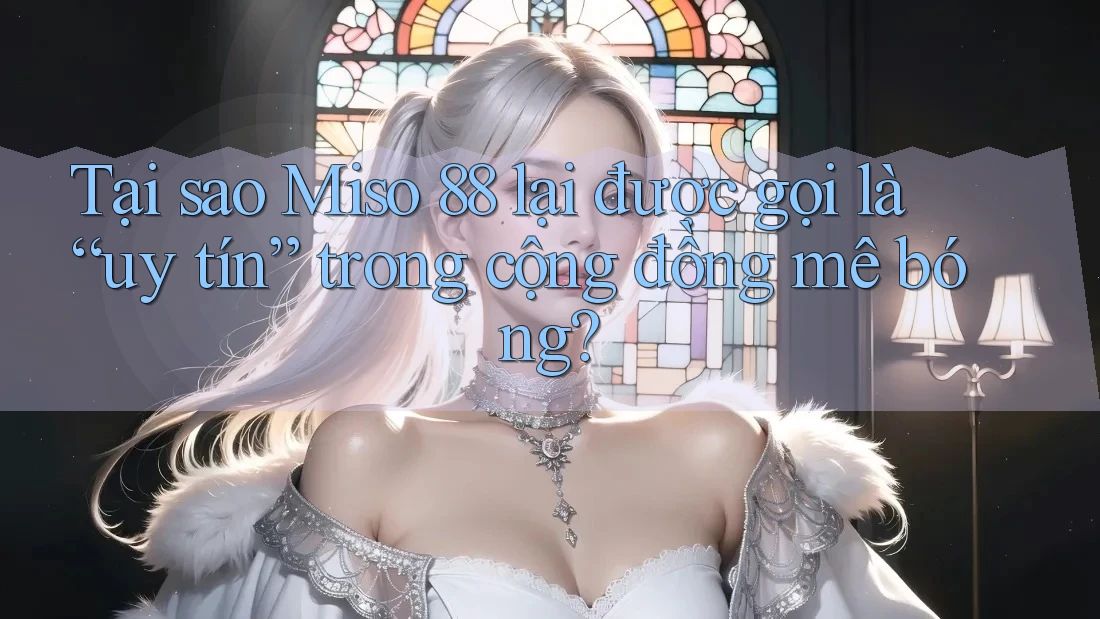 Tại sao Miso 88 lại được gọi là “uy tín” trong cộng đồng mê bóng?