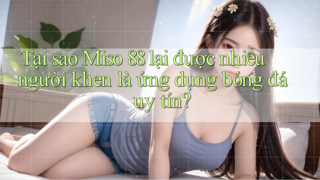 Tại sao Miso 88 lại được nhiều người khen là ứng dụng bóng đá uy tín?