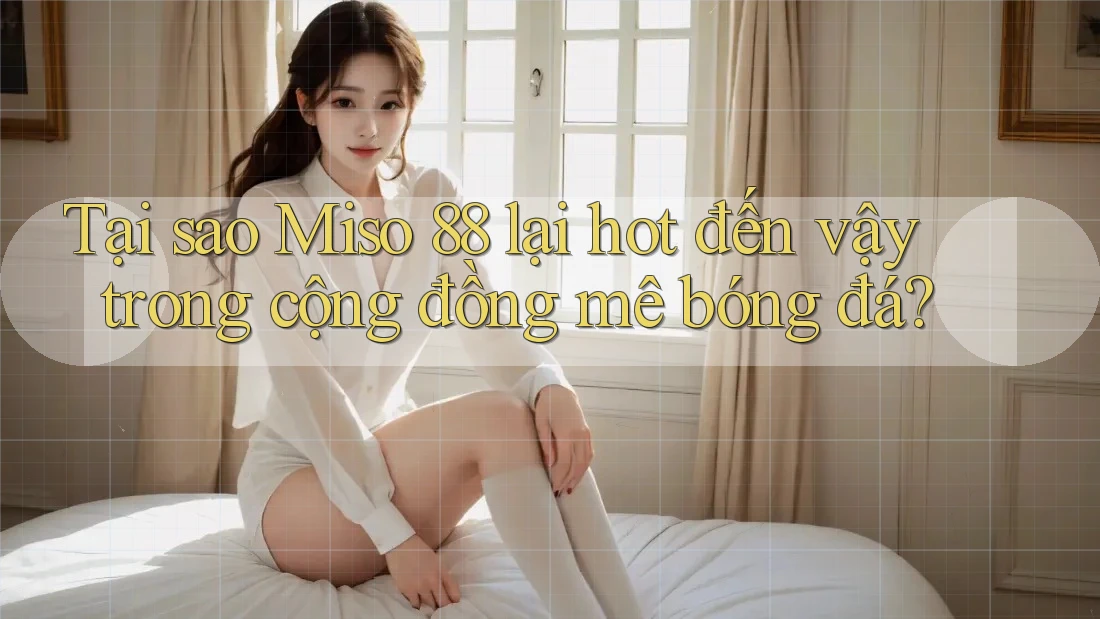 Tại sao Miso 88 lại hot đến vậy trong cộng đồng mê bóng đá?