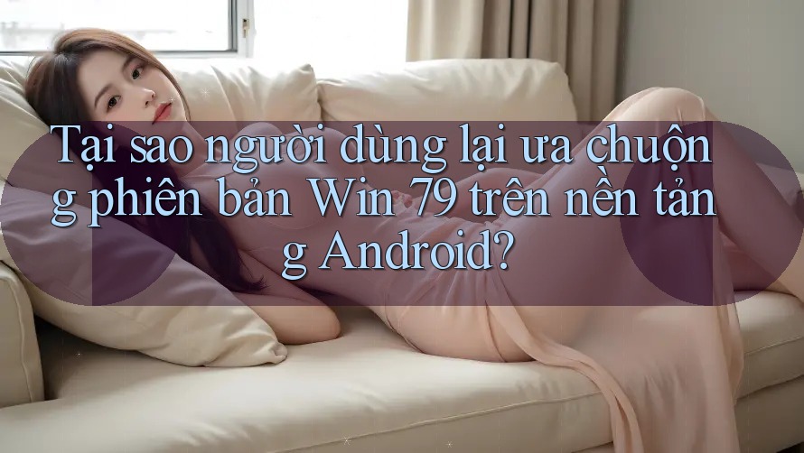 Tại sao người dùng lại ưa chuộng phiên bản Win 79 trên nền tảng Android?