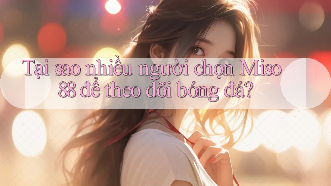 Tại sao nhiều người chọn Miso 88 để theo dõi bóng đá?