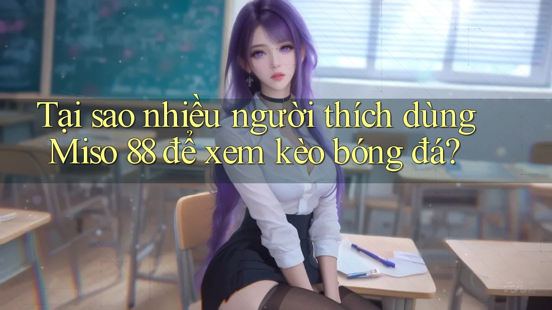 Tại sao nhiều người thích dùng Miso 88 để xem kèo bóng đá?