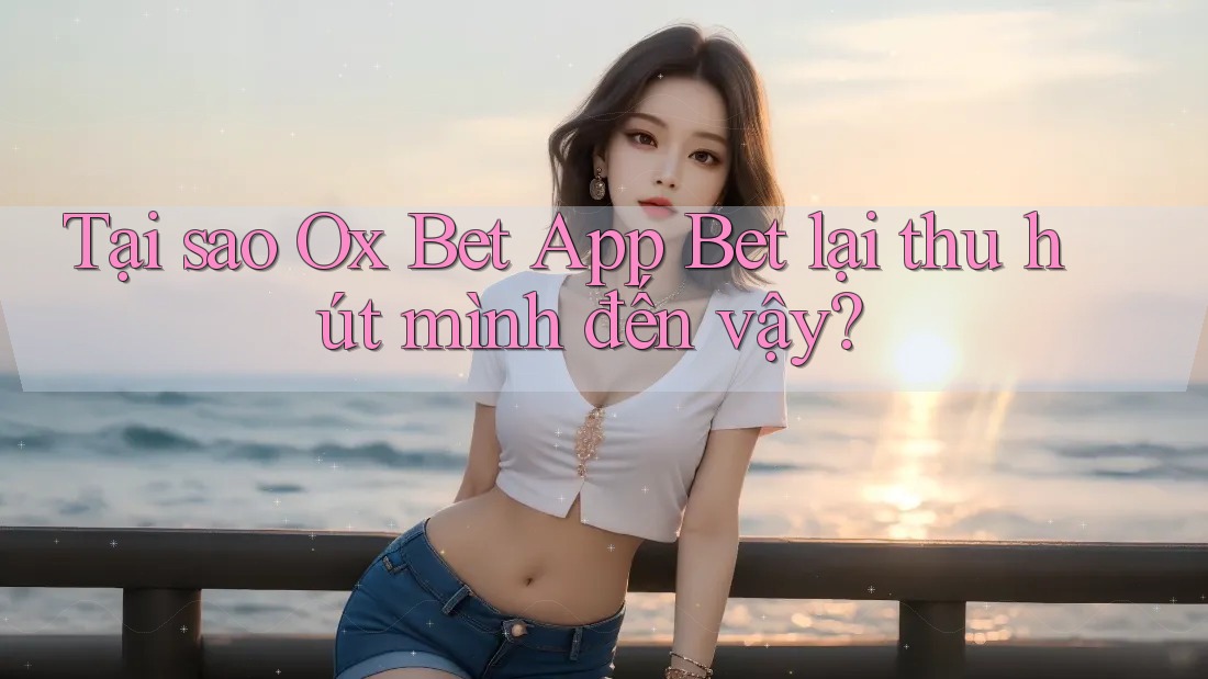 Tại sao Ox Bet App Bet lại thu hút mình đến vậy?