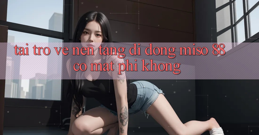 Tải trở về nền tảng di động Miso 88 có mất phí không?