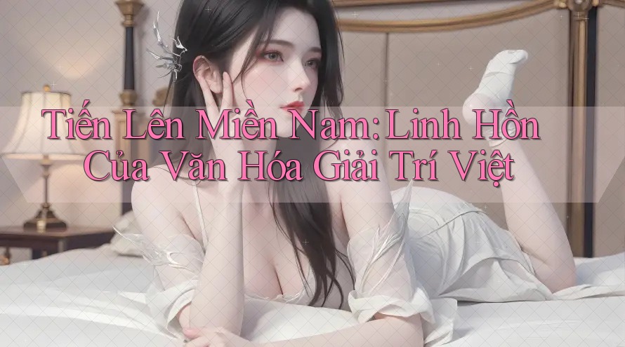 Tiến Lên Miền Nam: Linh Hồn Của Văn Hóa Giải Trí Việt