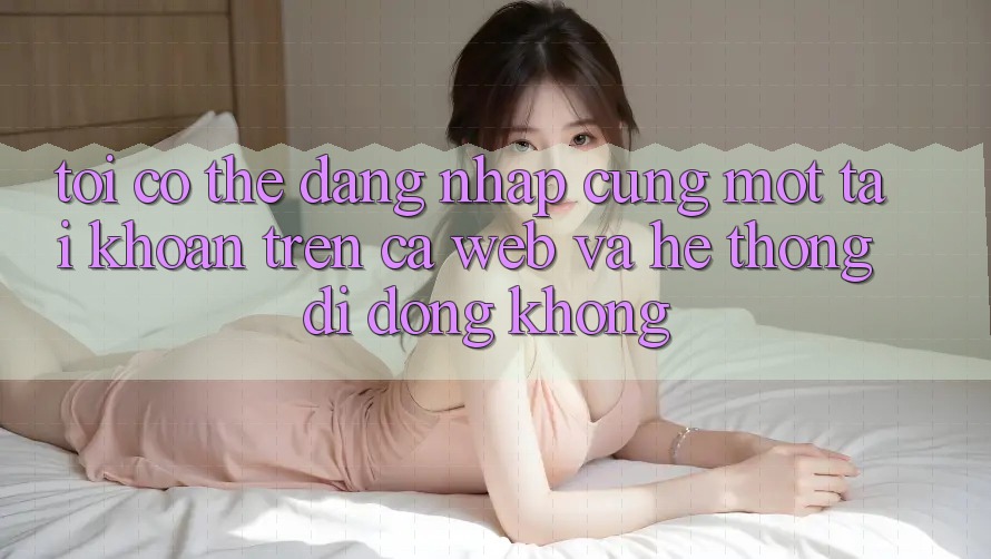 Tôi có thể đăng nhập cùng một tài khoản trên cả web và hệ thống di động không?