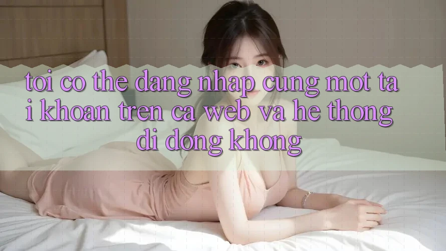 Tôi có thể đăng nhập cùng một tài khoản trên cả web và hệ thống di động không?