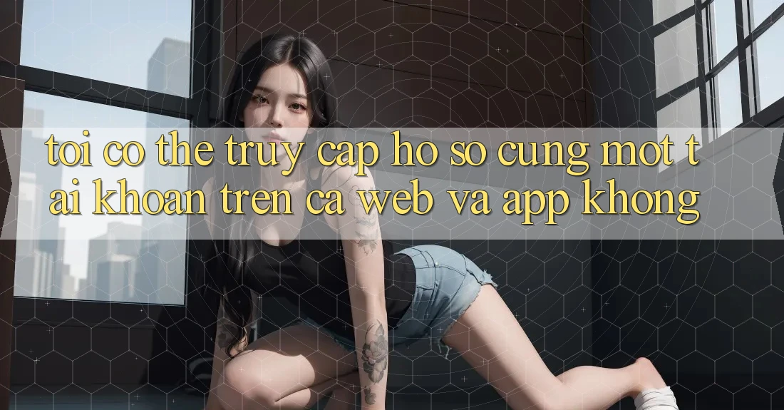 Tôi có thể truy cập hồ sơ cùng một tài khoản trên cả web và app không?