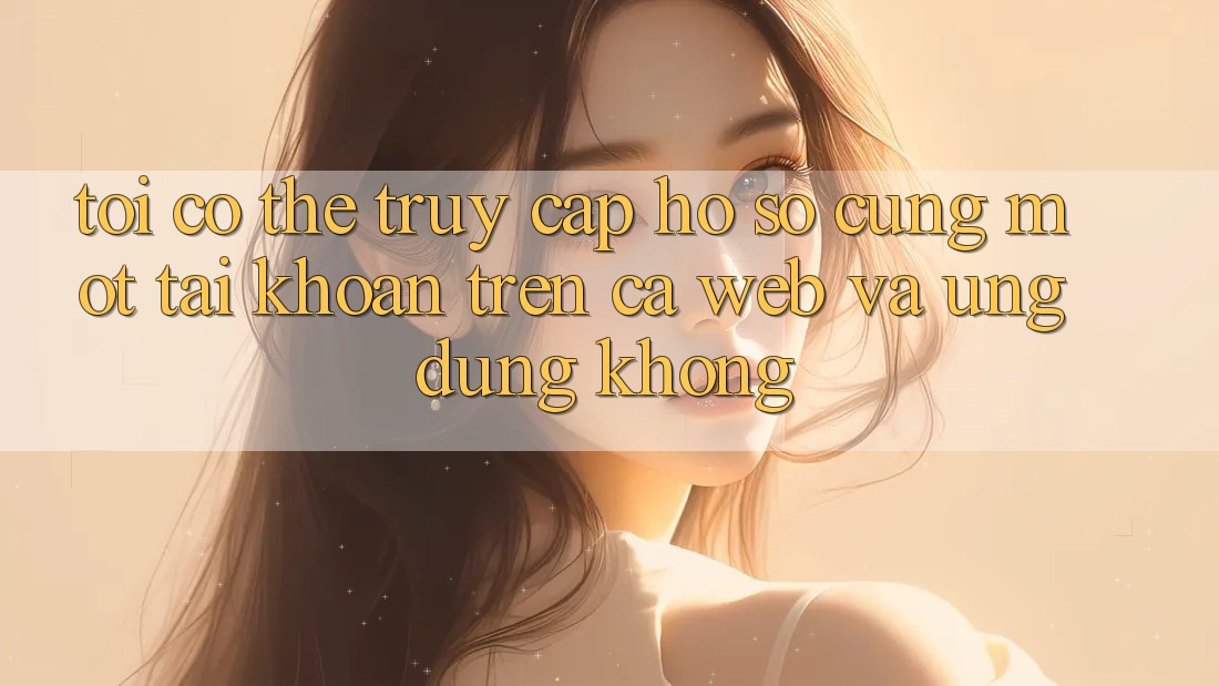 Tôi có thể truy cập hồ sơ cùng một tài khoản trên cả web và ứng dụng không?