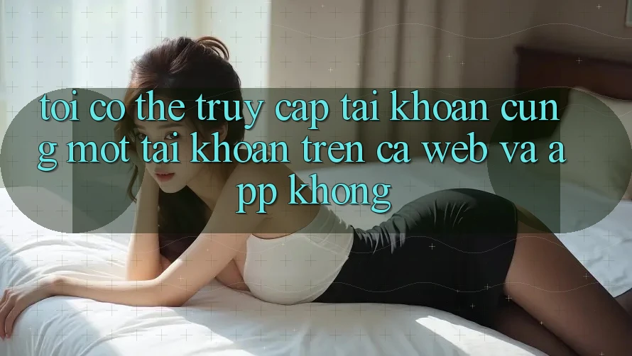 Tôi có thể truy cập tài khoản cùng một tài khoản trên cả web và app không?