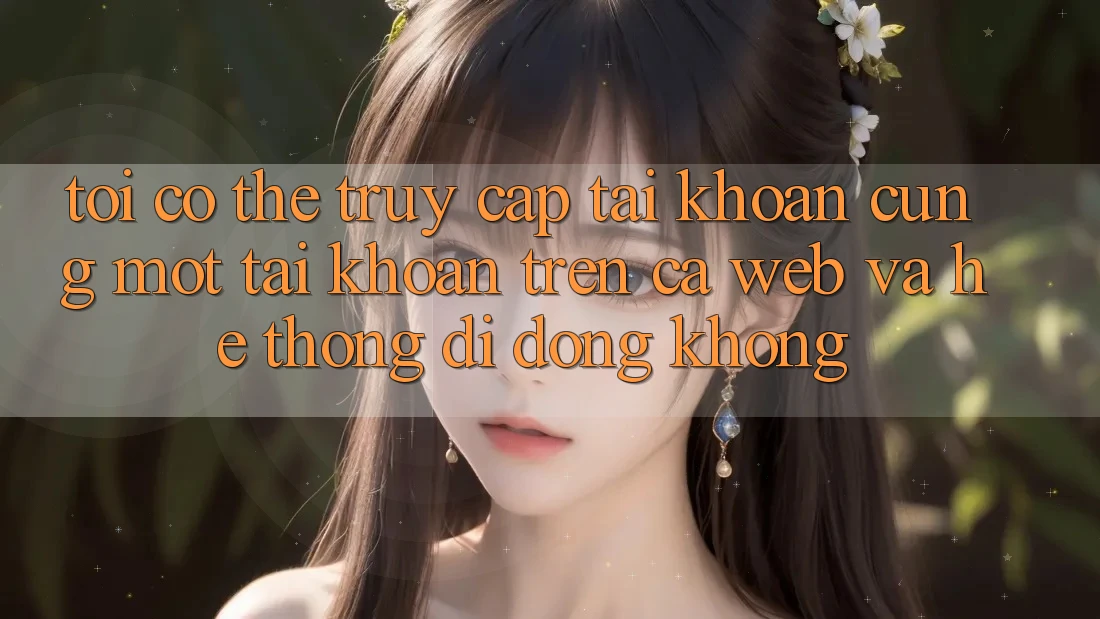 Tôi có thể truy cập tài khoản cùng một tài khoản trên cả web và hệ thống di động không?