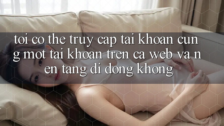 Tôi có thể truy cập tài khoản cùng một tài khoản trên cả web và nền tảng di động không?