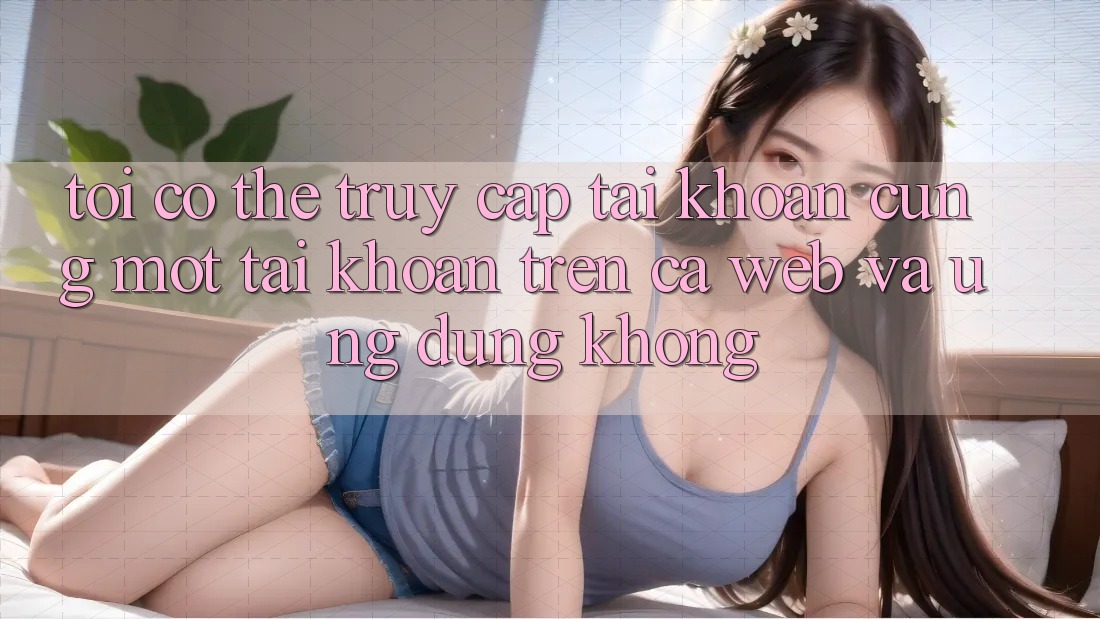 Tôi có thể truy cập tài khoản cùng một tài khoản trên cả web và ứng dụng không?