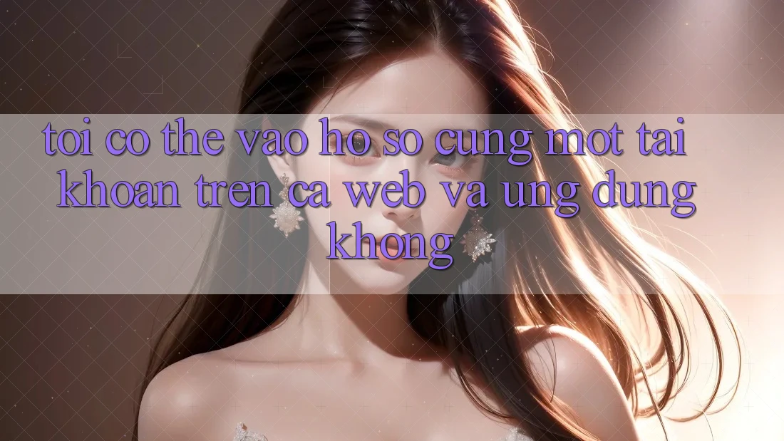 Tôi có thể vào hồ sơ cùng một tài khoản trên cả web và ứng dụng không?