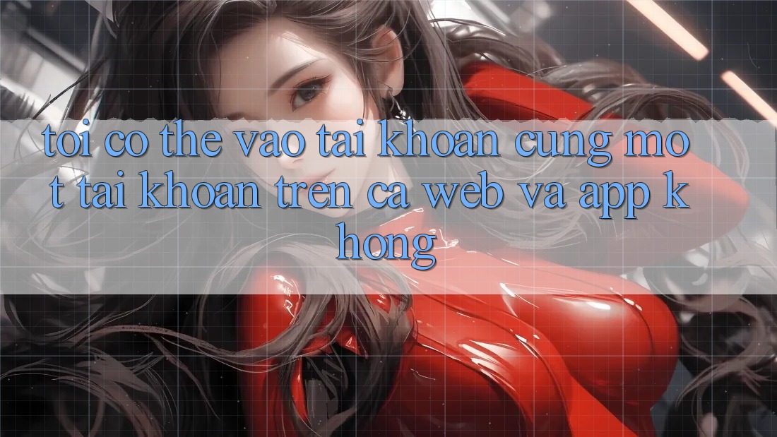 Tôi có thể vào tài khoản cùng một tài khoản trên cả web và app không?