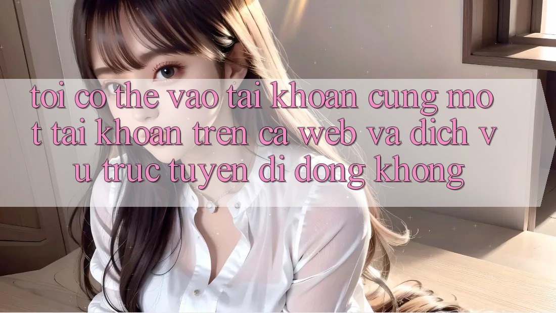 Tôi có thể vào tài khoản cùng một tài khoản trên cả web và dịch vụ trực tuyến di động không?