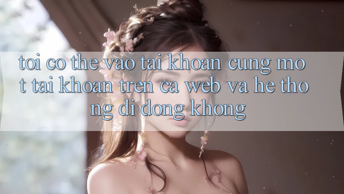 Tôi có thể vào tài khoản cùng một tài khoản trên cả web và hệ thống di động không?