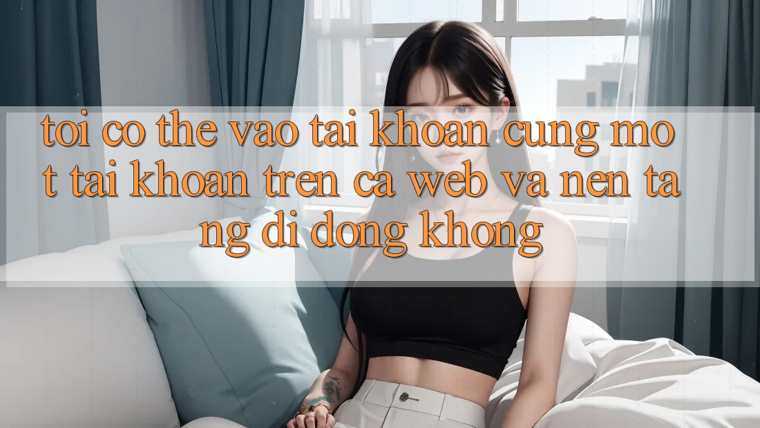 Tôi có thể vào tài khoản cùng một tài khoản trên cả web và nền tảng di động không?