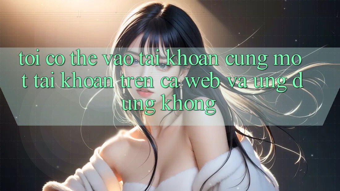 Tôi có thể vào tài khoản cùng một tài khoản trên cả web và ứng dụng không?