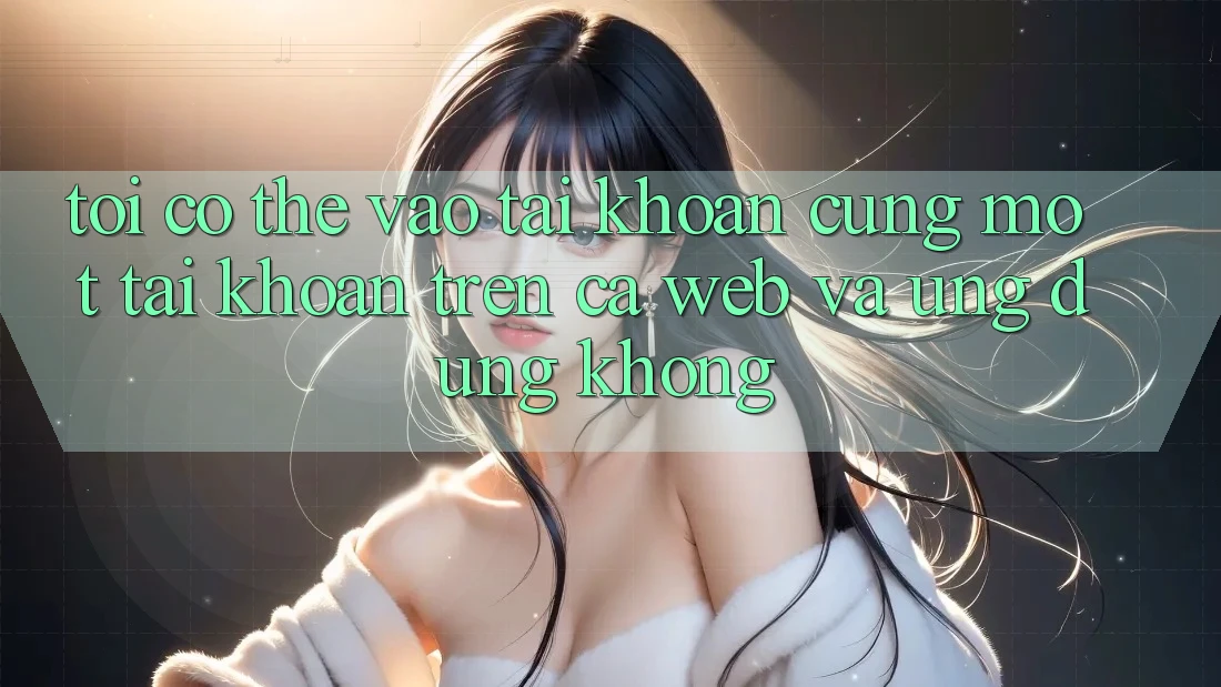 Tôi có thể vào tài khoản cùng một tài khoản trên cả web và ứng dụng không?