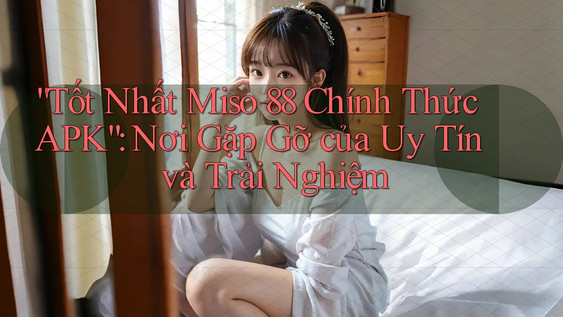 “Tốt Nhất Miso 88 Chính Thức APK”: Nơi Gặp Gỡ của Uy Tín và Trải Nghiệm